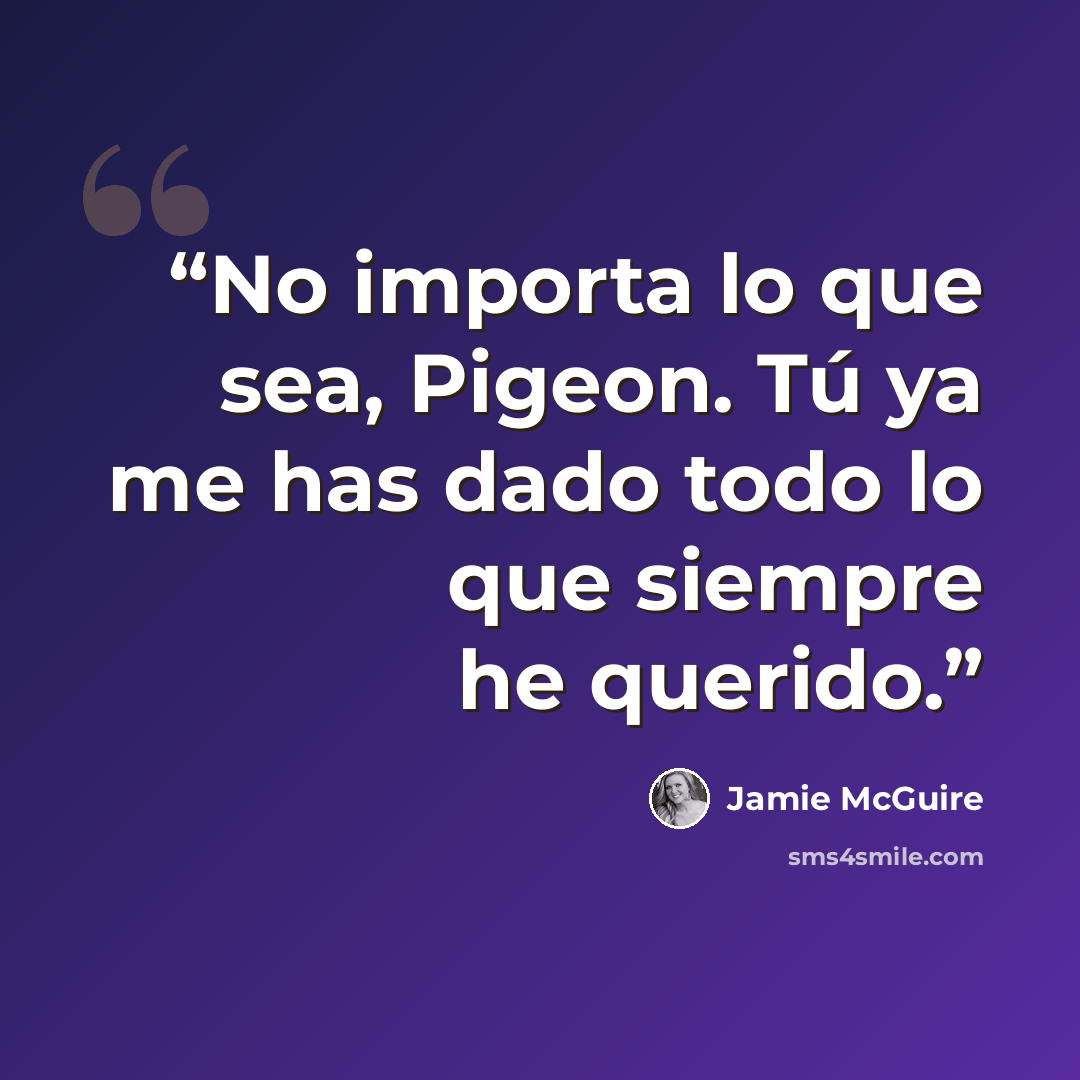“No importa lo que sea, Pigeon. Tú ya me has dado todo lo que siempre he querido.” quote by Jamie McGuire