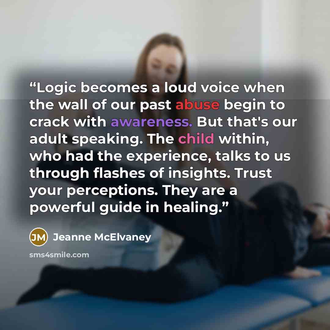 “Logic becomes a loud voice when the wall of our past abuse begin to crack with awareness. But that's our adult speaking. The child within, who had the experience, talks to us through flashes of insights. Trust your perceptions. They are a powerful guide in healing.” quote by Jeanne McElvaney
