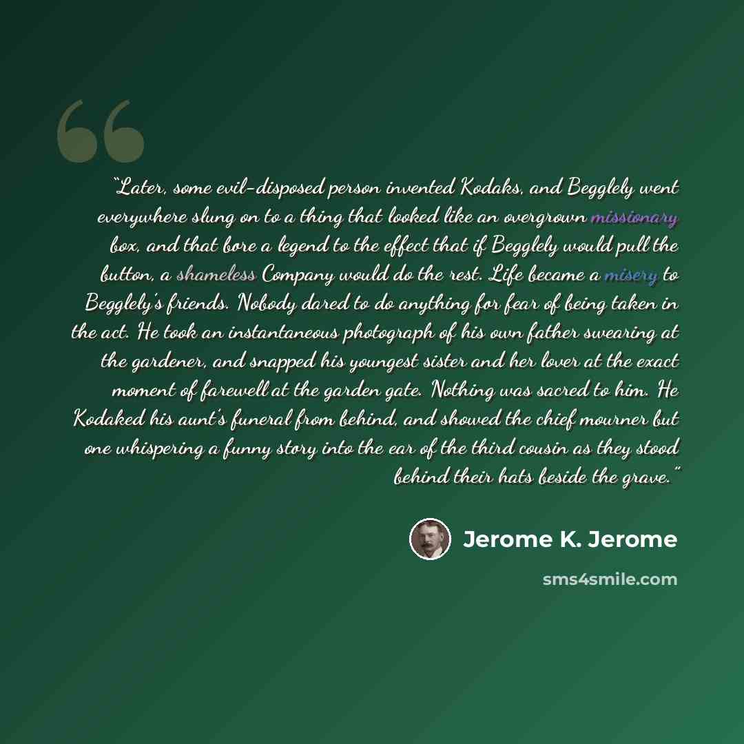 “Later, some evil-disposed person invented Kodaks, and Begglely went everywhere slung on to a thing that looked like an overgrown missionary box, and that bore a legend to the effect that if Begglely would pull the button, a shameless Company would do the rest. Life became a misery to Begglely’s…” quote by Jerome K. Jerome