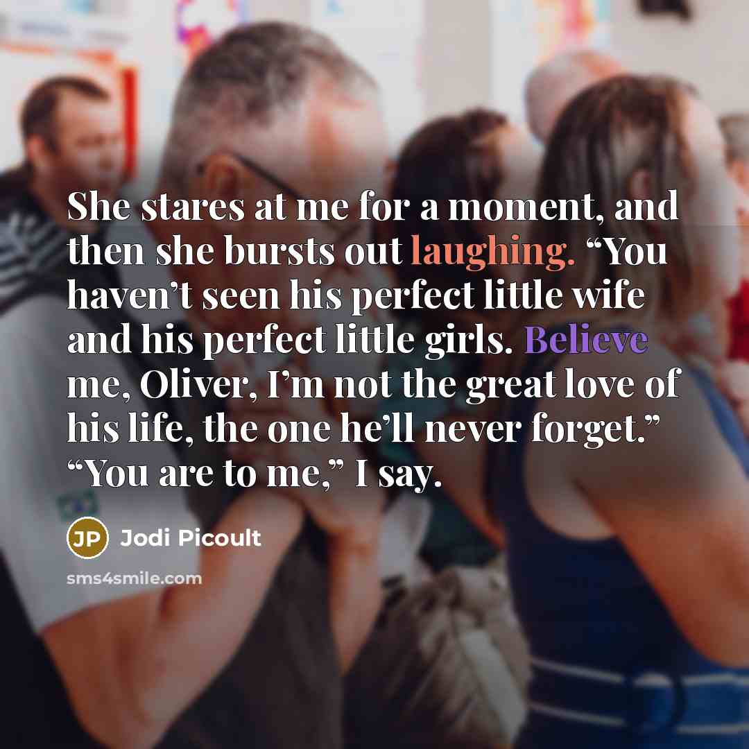 “She stares at me for a moment, and then she bursts out laughing. “You haven’t seen his perfect little wife and his perfect little girls. Believe me, Oliver, I’m not the great love of his life, the one he’ll never forget.” “You are to me,” I say.” quote by Jodi Picoult