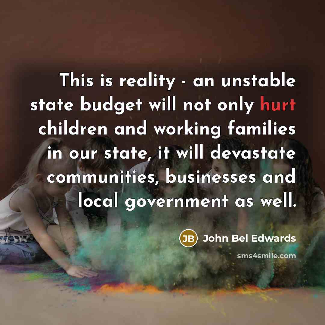 “This is reality - an unstable state budget will not only hurt children and working families in our state, it will devastate communities, businesses and local government as well.” quote by John Bel Edwards