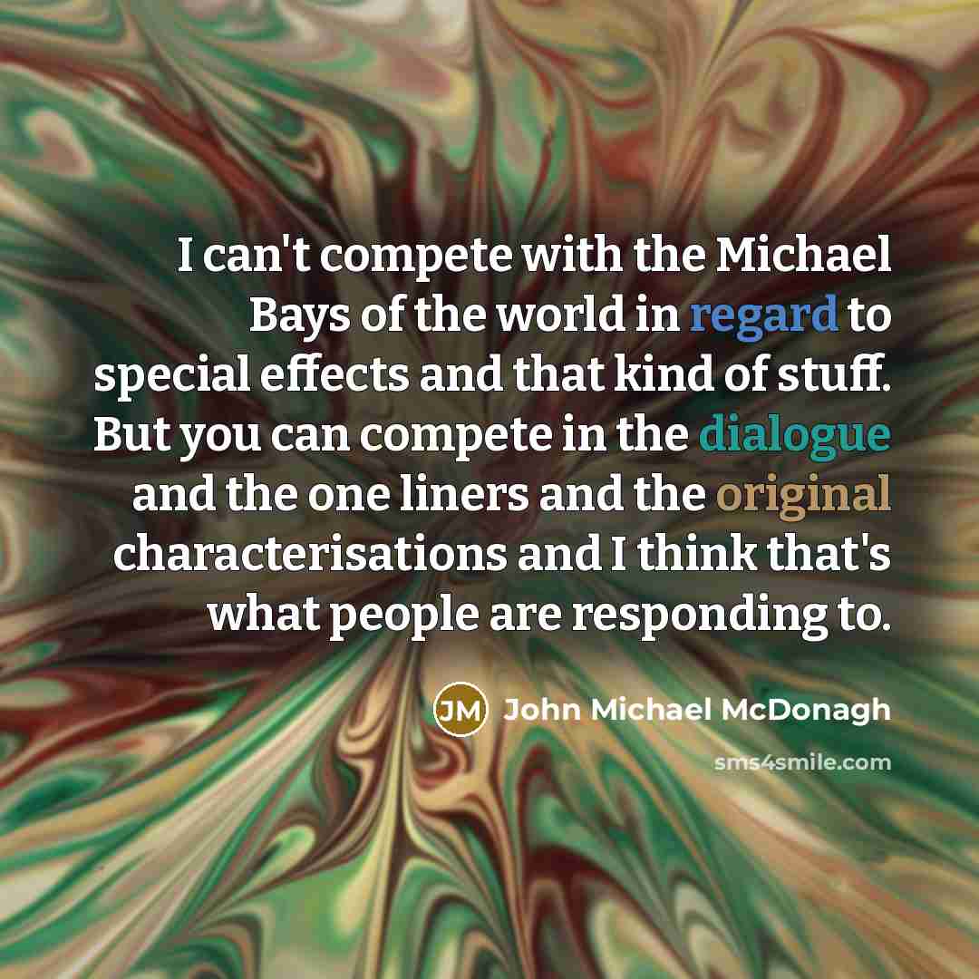 “I can't compete with the Michael Bays of the world in regard to special effects and that kind of stuff. But you can compete in the dialogue and the one liners and the original characterisations and I think that's what people are responding to.” quote by John Michael McDonagh