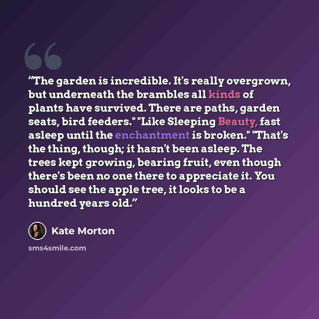 “The garden is incredible. It's really overgrown, but underneath the brambles all kinds of plants have survived. There are paths, garden seats, bird feeders." "Like Sleeping Beauty, fast asleep until the enchantment is broken." "That's the thing, though; it hasn't been asleep. The trees kept…” quote by Kate Morton