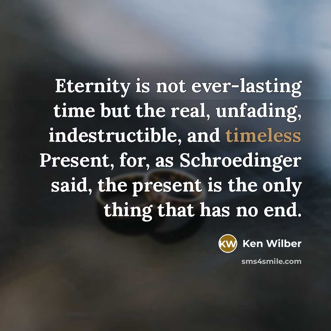 “Eternity is not ever-lasting time but the real, unfading, indestructible, and timeless Present, for, as Schroedinger said, the present is the only thing that has no end.” quote by Ken Wilber