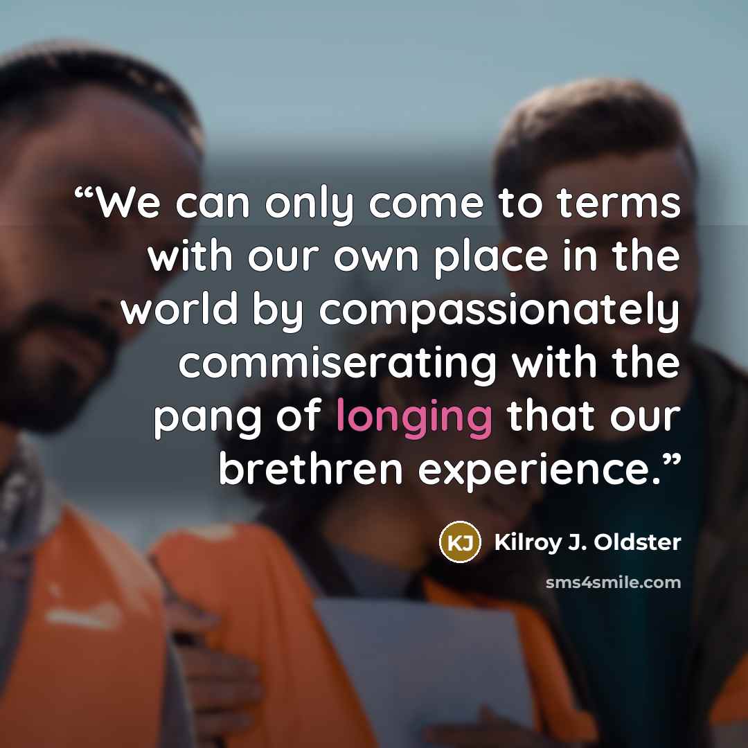 “We can only come to terms with our own place in the world by compassionately commiserating with the pang of longing that our brethren experience.” quote by Kilroy J. Oldster