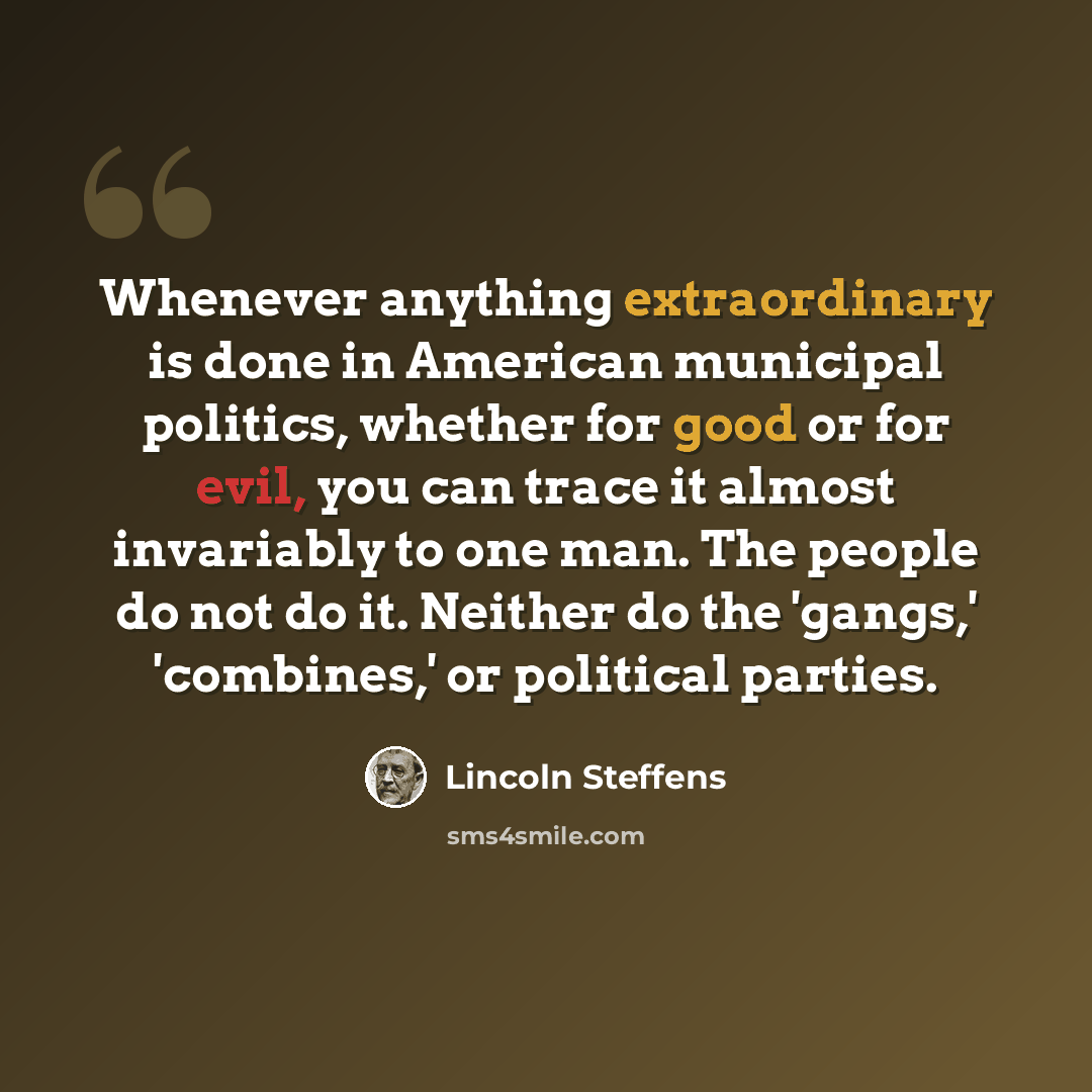 “Whenever anything extraordinary is done in American municipal politics, whether for good or for evil, you can trace it almost invariably to one man. The people do not do it. Neither do the 'gangs,' 'combines,' or political parties.” quote by Lincoln Steffens