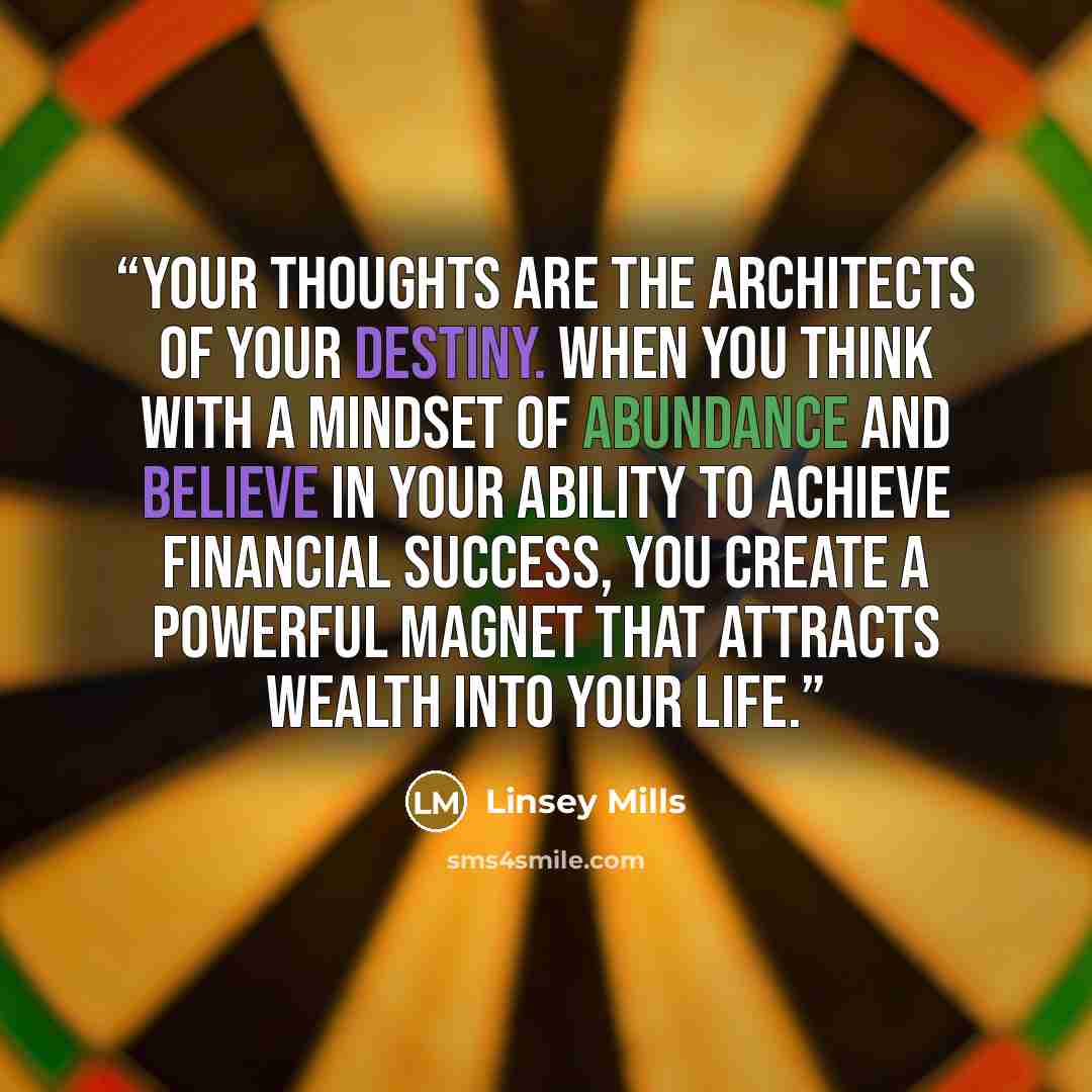 “Your thoughts are the architects of your destiny. When you think with a mindset of abundance and believe in your ability to achieve financial success, you create a powerful magnet that attracts wealth into your life.” quote by Linsey Mills
