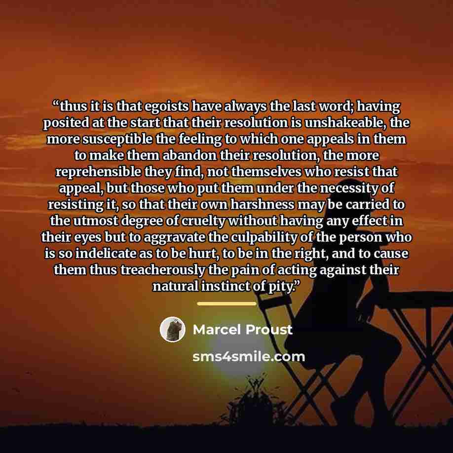 “thus it is that egoists have always the last word; having posited at the start that their resolution is unshakeable, the more susceptible the feeling to which one appeals in them to make them abandon their resolution, the more reprehensible they find, not themselves who resist that appeal, but…” quote by Marcel Proust