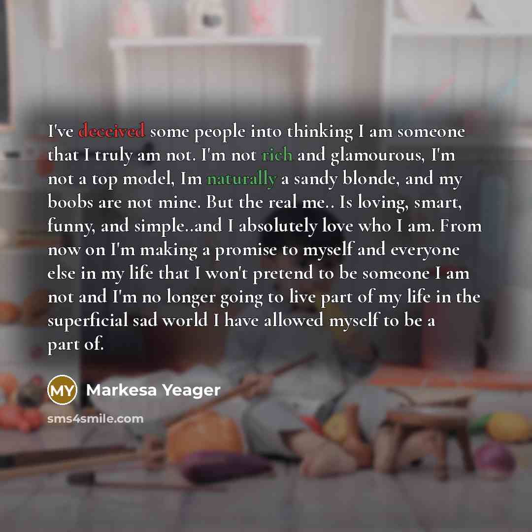 “I've deceived some people into thinking I am someone that I truly am not. I'm not rich and glamourous, I'm not a top model, Im naturally a sandy blonde, and my boobs are not mine. But the real me.. Is loving, smart, funny, and simple..and I absolutely love who I am. From now on I'm making a…” quote by Markesa Yeager