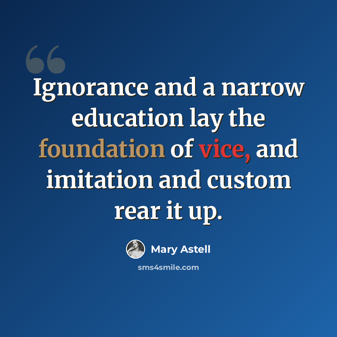 “Ignorance and a narrow education lay the foundation of vice, and imitation and custom rear it up.” quote by Mary Astell