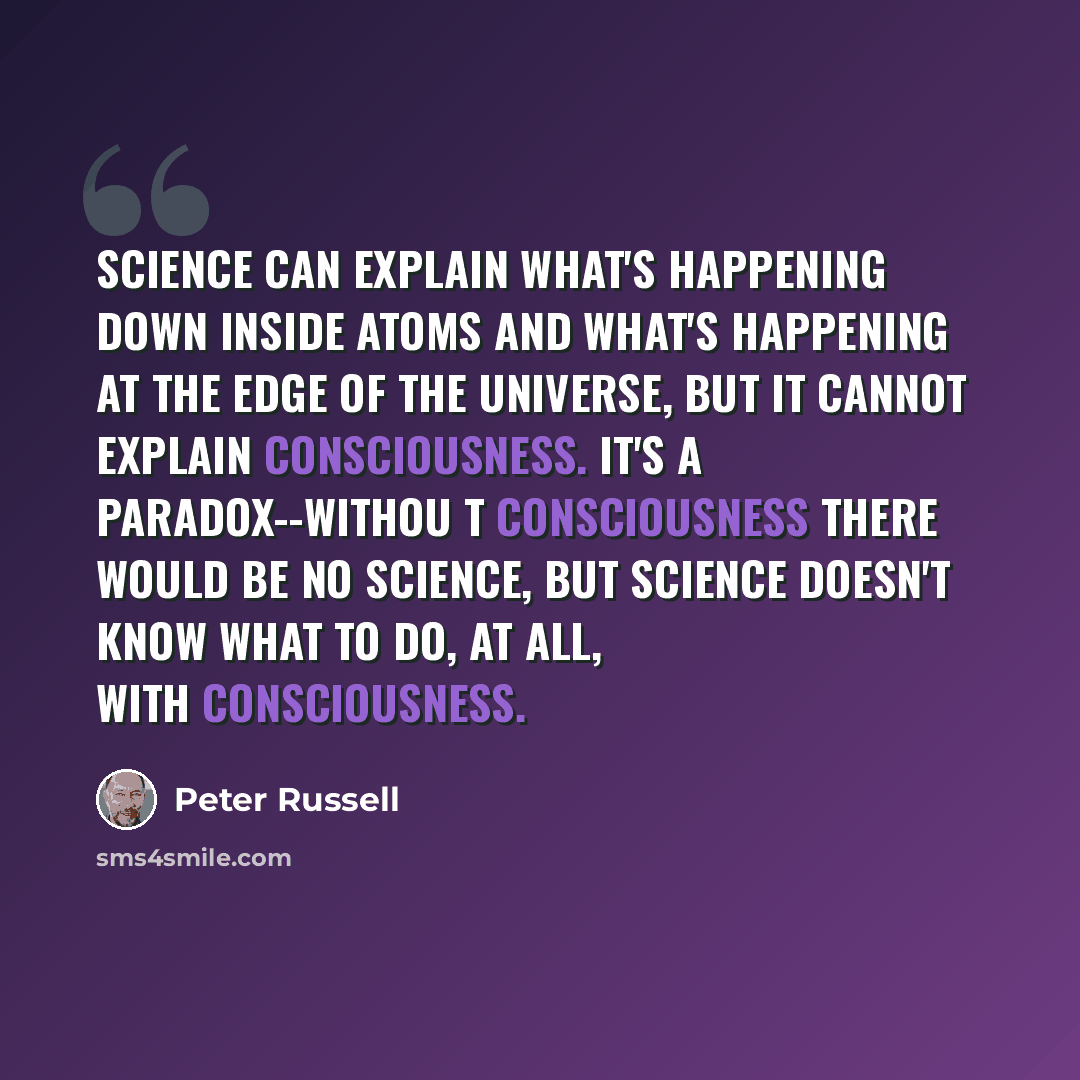 “Science can explain what's happening down inside atoms and what's happening at the edge of the universe, but it cannot explain consciousness. It's a paradox--withou t consciousness there would be no science, but science doesn't know what to do, at all, with consciousness.” quote by Peter Russell