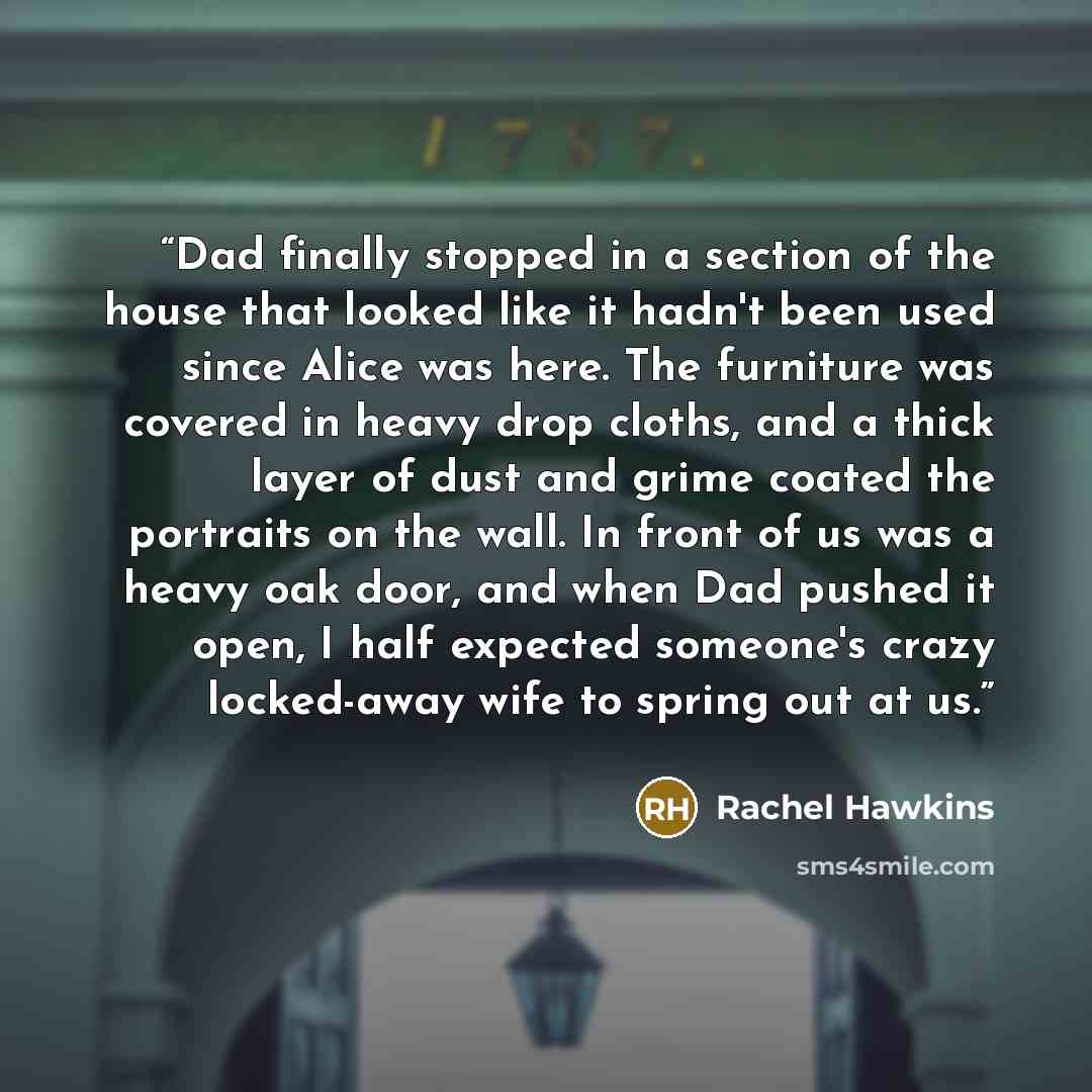 “Dad finally stopped in a section of the house that looked like it hadn't been used since Alice was here. The furniture was covered in heavy drop cloths, and a thick layer of dust and grime coated the portraits on the wall. In front of us was a heavy oak door, and when Dad pushed it open, I half…” quote by Rachel Hawkins
