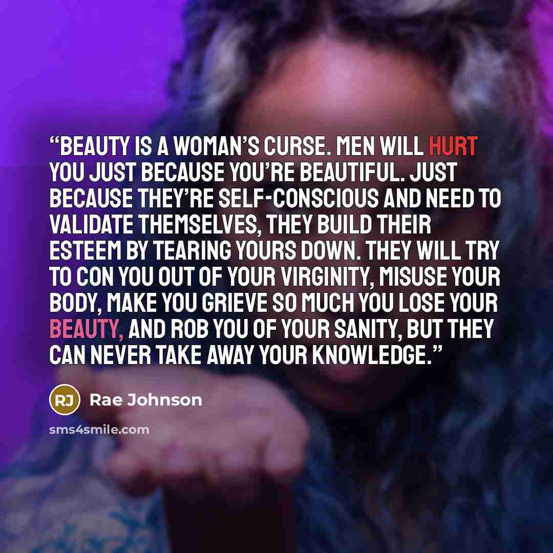 “Beauty is a woman’s curse. Men will hurt you just because you’re beautiful. Just because they’re self-conscious and need to validate themselves, they build their esteem by tearing yours down. They will try to con you out of your virginity, misuse your body, make you grieve so much you lose your…” quote by Rae Johnson