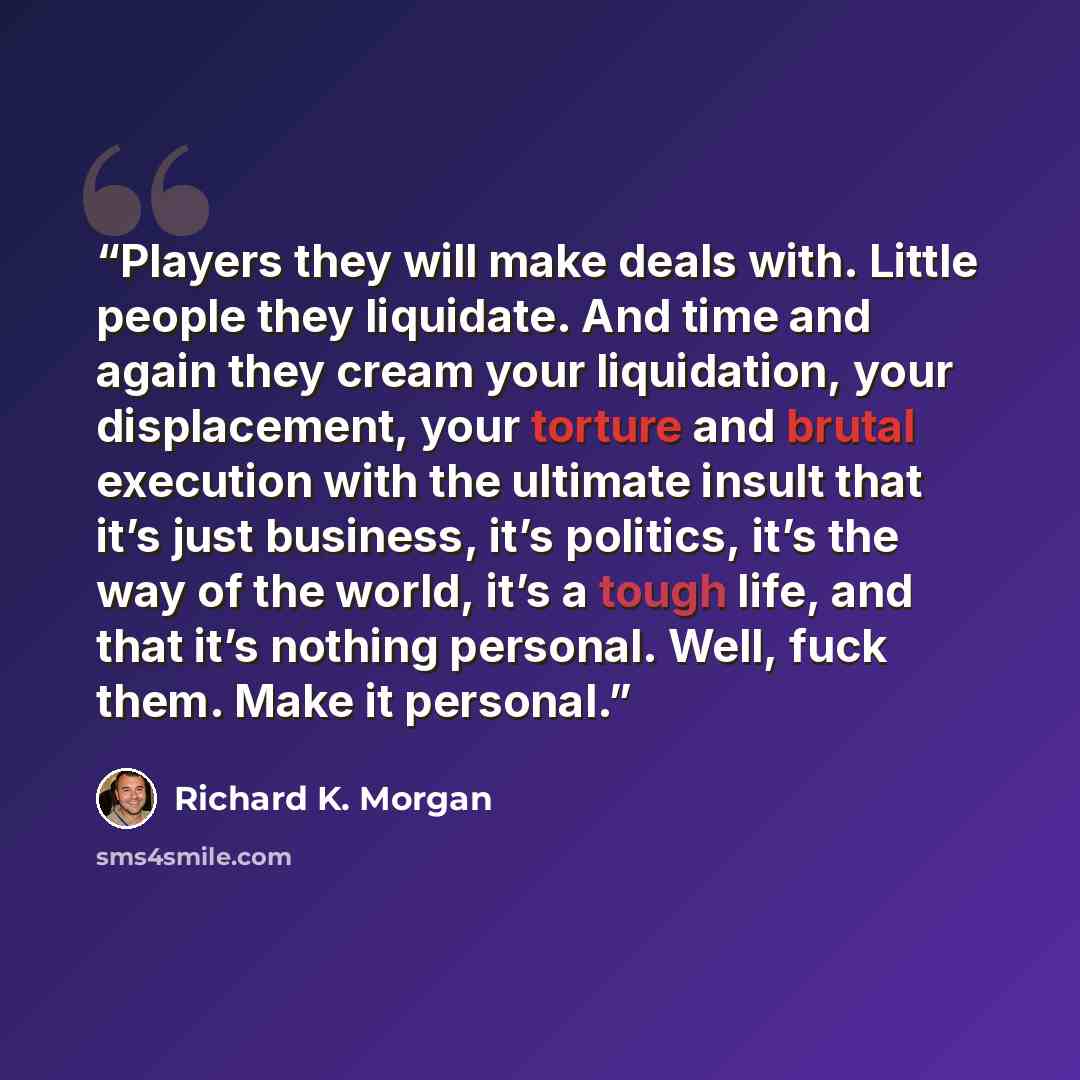 “Players they will make deals with. Little people they liquidate. And time and again they cream your liquidation, your displacement, your torture and brutal execution with the ultimate insult that it’s just business, it’s politics, it’s the way of the world, it’s a tough life, and that it’s nothing…” quote by Richard K. Morgan