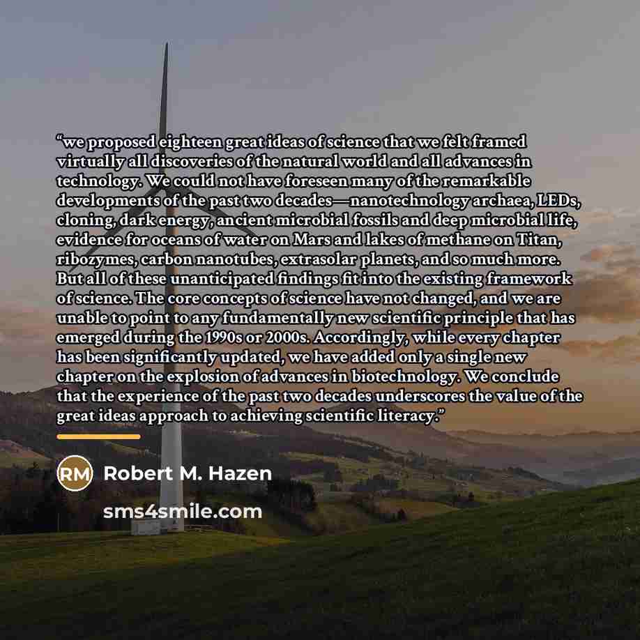 “we proposed eighteen great ideas of science that we felt framed virtually all discoveries of the natural world and all advances in technology. We could not have foreseen many of the remarkable developments of the past two decades—nanotechnology archaea, LEDs, cloning, dark energy, ancient…” quote by Robert M. Hazen