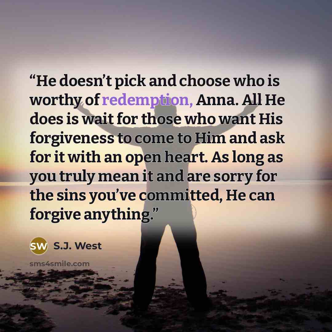 “He doesn’t pick and choose who is worthy of redemption, Anna. All He does is wait for those who want His forgiveness to come to Him and ask for it with an open heart. As long as you truly mean it and are sorry for the sins you’ve committed, He can forgive anything.” quote by S.J. West
