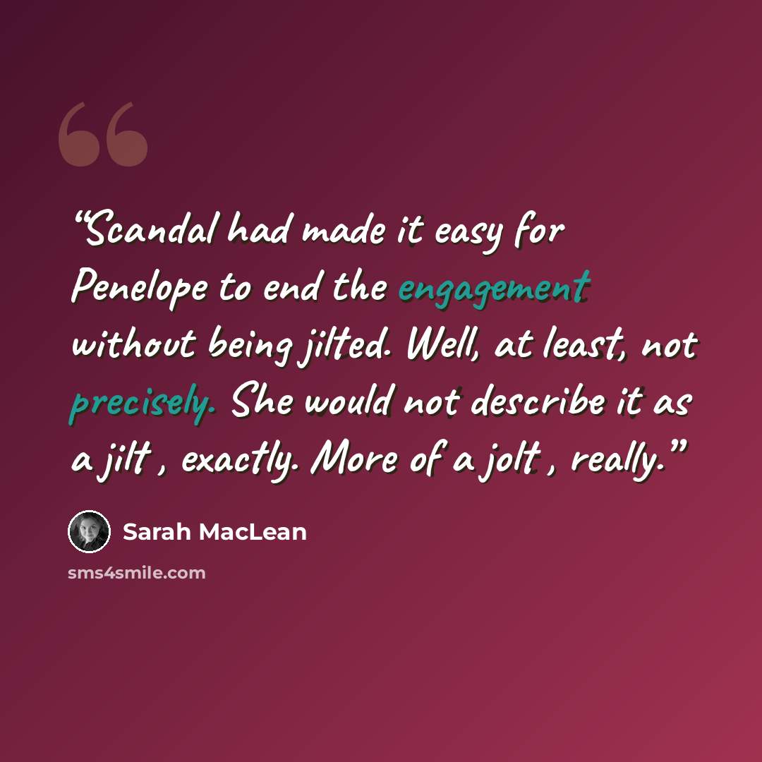 “Scandal had made it easy for Penelope to end the engagement without being jilted. Well, at least, not precisely. She would not describe it as a jilt , exactly. More of a jolt , really.” quote by Sarah MacLean