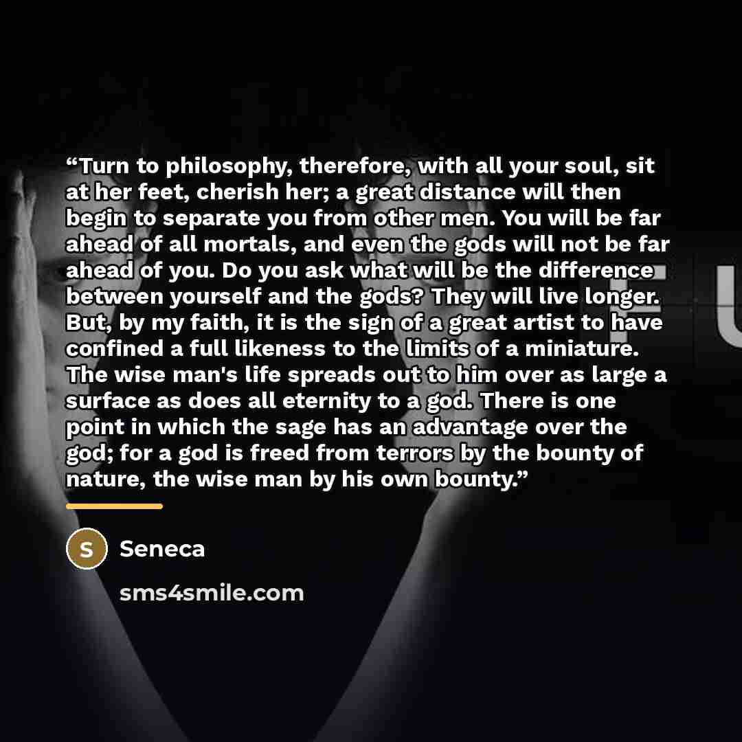 “Turn to philosophy, therefore, with all your soul, sit at her feet, cherish her; a great distance will then begin to separate you from other men. You will be far ahead of all mortals, and even the gods will not be far ahead of you. Do you ask what will be the difference between yourself and the…” quote by Seneca
