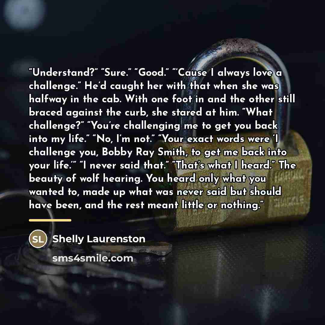 “Understand?” “Sure.” “Good.” “’Cause I always love a challenge.” He’d caught her with that when she was halfway in the cab. With one foot in and the other still braced against the curb, she stared at him. “What challenge?” “You’re challenging me to get you back into my life.” “No, I’m not.” “Your…” quote by Shelly Laurenston