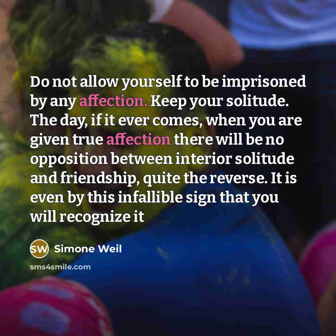 “Do not allow yourself to be imprisoned by any affection. Keep your solitude. The day, if it ever comes, when you are given true affection there will be no opposition between interior solitude and friendship, quite the reverse. It is even by this infallible sign that you will recognize it” quote by Simone Weil