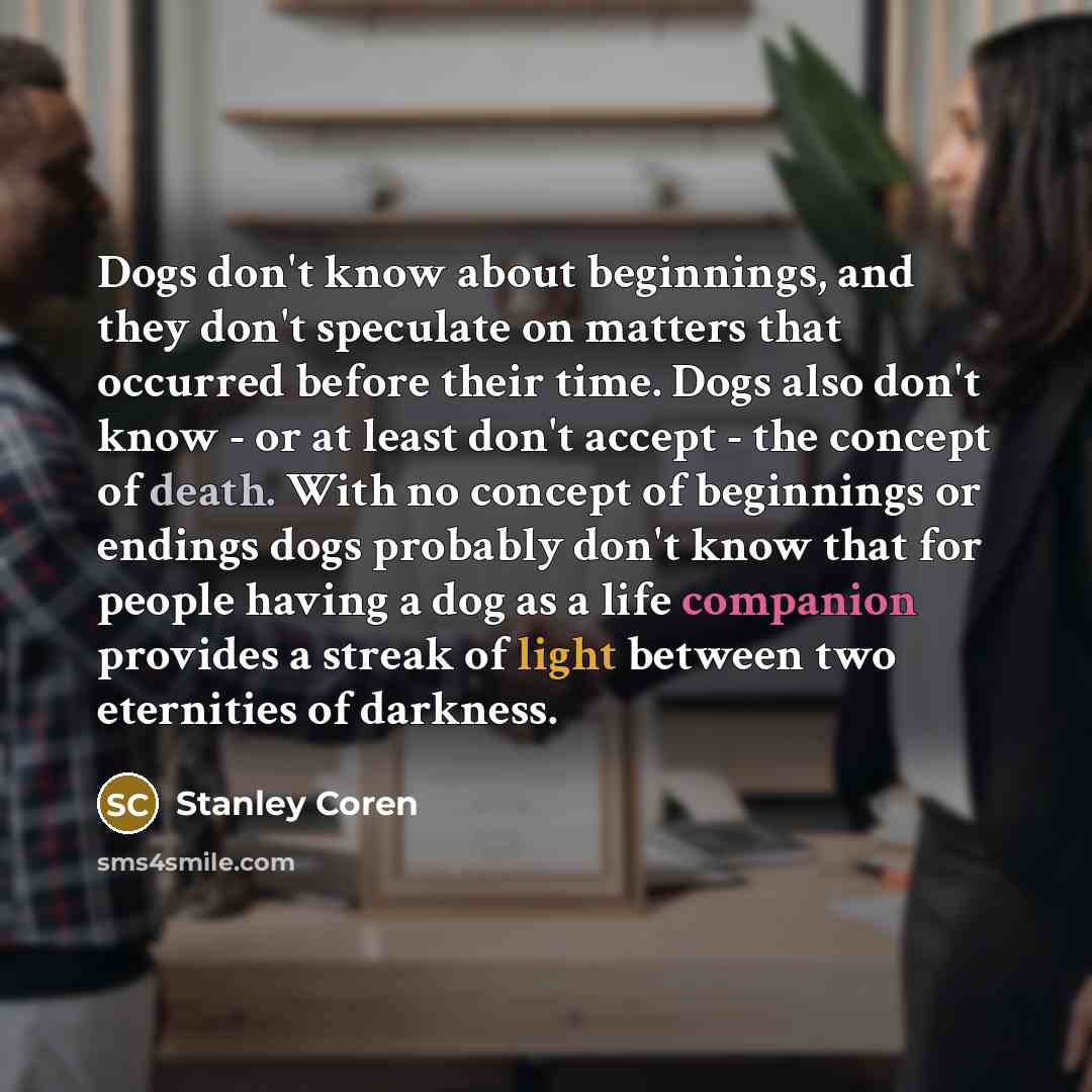 “Dogs don't know about beginnings, and they don't speculate on matters that occurred before their time. Dogs also don't know - or at least don't accept - the concept of death. With no concept of beginnings or endings dogs probably don't know that for people having a dog as a life companion provides…” quote by Stanley Coren