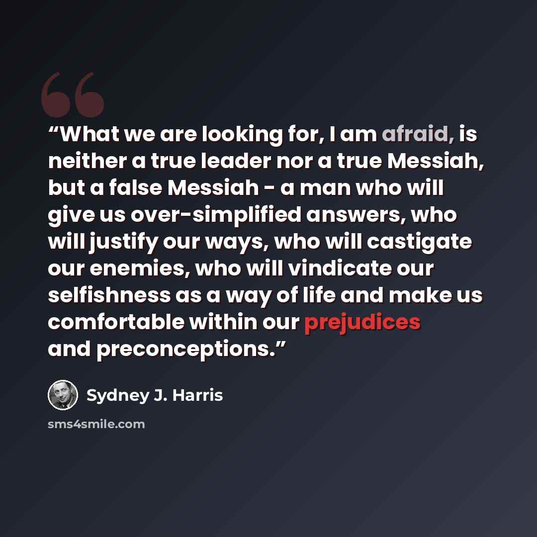 “What we are looking for, I am afraid, is neither a true leader nor a true Messiah, but a false Messiah - a man who will give us over-simplified answers, who will justify our ways, who will castigate our enemies, who will vindicate our selfishness as a way of life and make us comfortable within our…” quote by Sydney J. Harris