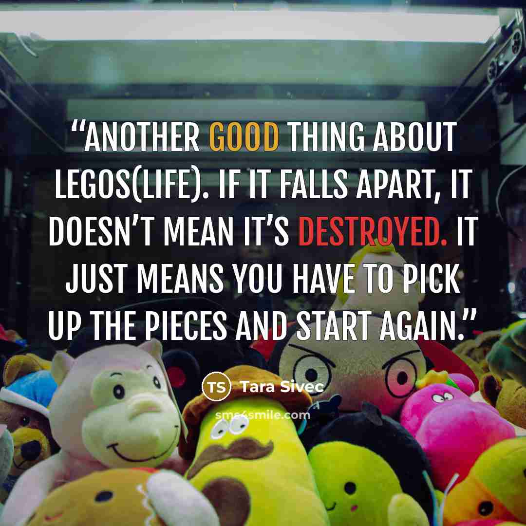 “Another good thing about Legos(LIFE). If it falls apart, it doesn’t mean it’s destroyed. It just means you have to pick up the pieces and start again.” quote by Tara Sivec
