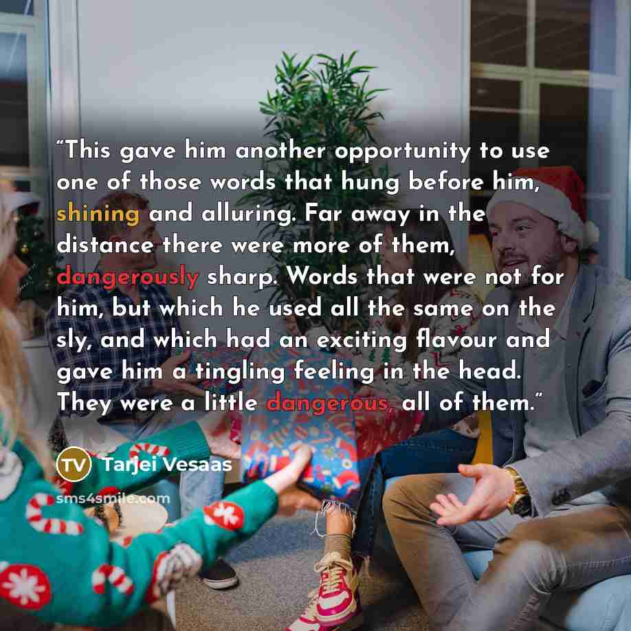 “This gave him another opportunity to use one of those words that hung before him, shining and alluring. Far away in the distance there were more of them, dangerously sharp. Words that were not for him, but which he used all the same on the sly, and which had an exciting flavour and gave him a…” quote by Tarjei Vesaas