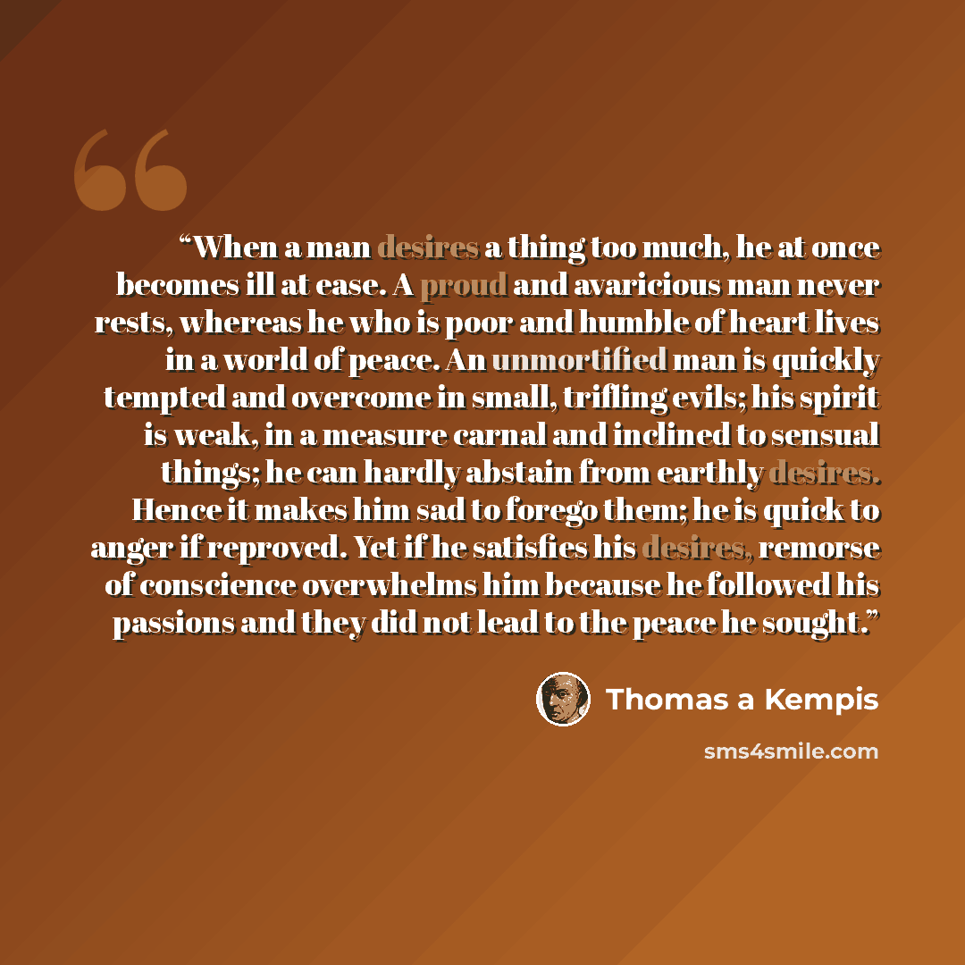 “When a man desires a thing too much, he at once becomes ill at ease. A proud and avaricious man never rests, whereas he who is poor and humble of heart lives in a world of peace. An unmortified man is quickly tempted and overcome in small, trifling evils; his spirit is weak, in a measure carnal…” quote by Thomas à Kempis