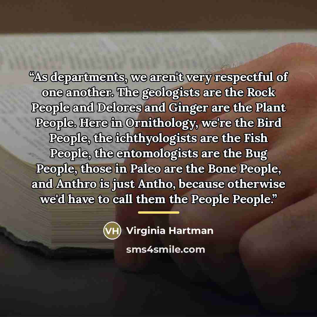 “As departments, we aren't very respectful of one another. The geologists are the Rock People and Delores and Ginger are the Plant People. Here in Ornithology, we're the Bird People, the ichthyologists are the Fish People, the entomologists are the Bug People, those in Paleo are the Bone People…” quote by Virginia Hartman