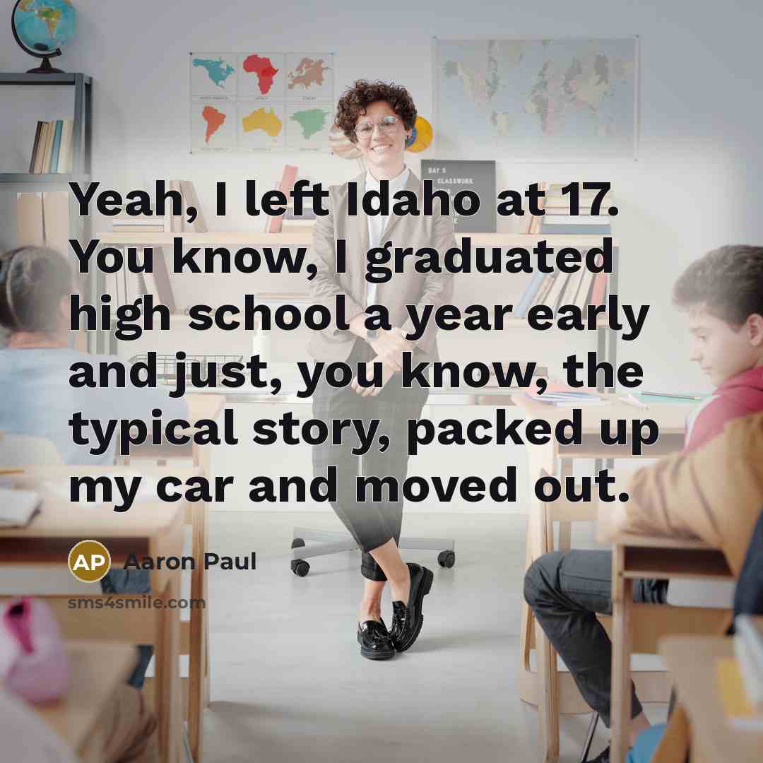 “Yeah, I left Idaho at 17. You know, I graduated high school a year early and just, you know, the typical story, packed up my car and moved out.” quote by Aaron Paul
