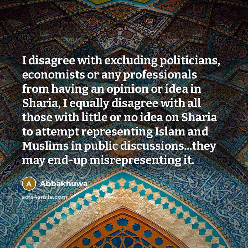 “I disagree with excluding politicians, economists or any professionals from having an opinion or idea in Sharia, I equally disagree with all those with little or no idea on Sharia to attempt representing Islam and Muslims in public discussions...they may end-up misrepresenting it.” quote by Abbakhuwa