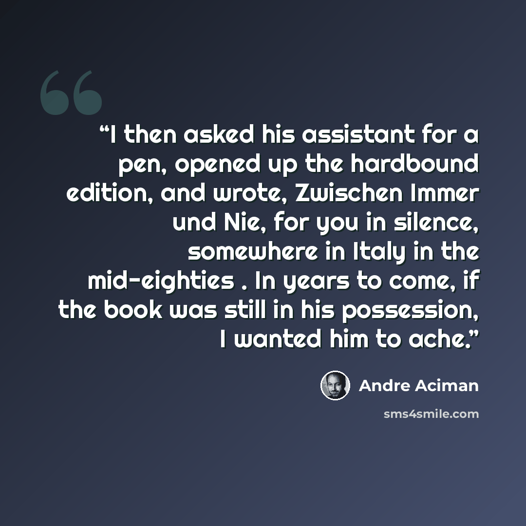 “I then asked his assistant for a pen, opened up the hardbound edition, and wrote, Zwischen Immer und Nie, for you in silence, somewhere in Italy in the mid-eighties . In years to come, if the book was still in his possession, I wanted him to ache.” quote by André Aciman