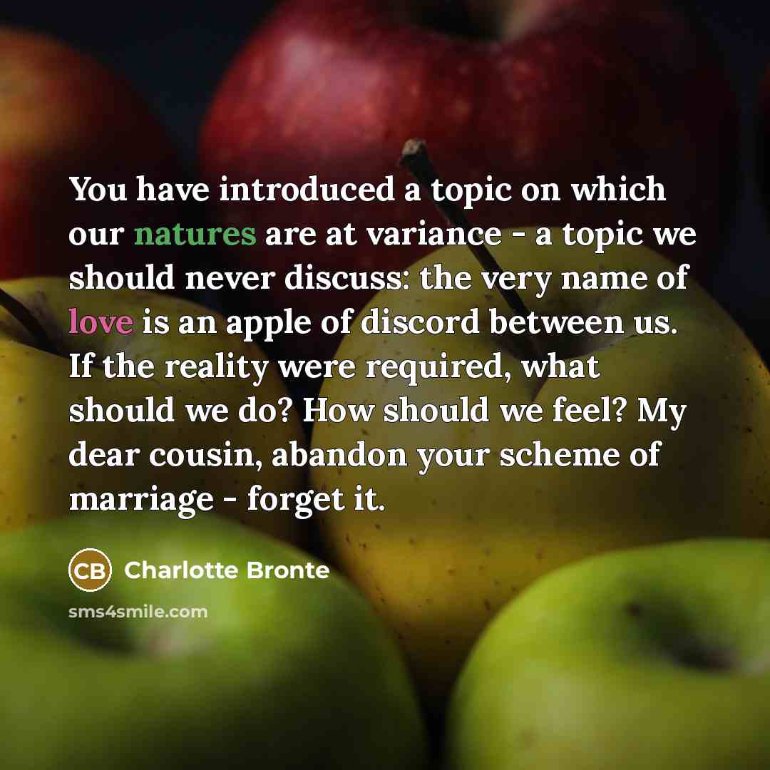 “You have introduced a topic on which our natures are at variance - a topic we should never discuss: the very name of love is an apple of discord between us. If the reality were required, what should we do? How should we feel? My dear cousin, abandon your scheme of marriage - forget it.” quote by Charlotte Bronte