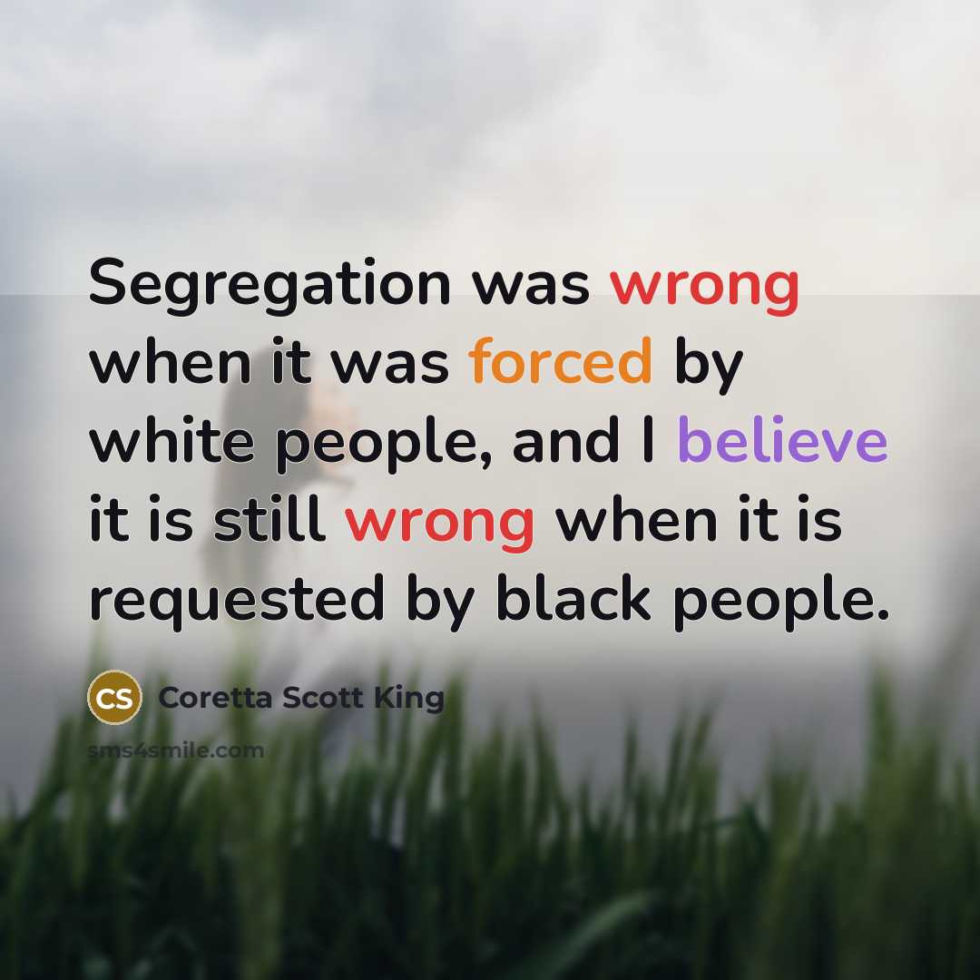 “Segregation was wrong when it was forced by white people, and I believe it is still wrong when it is requested by black people.” quote by Coretta Scott King