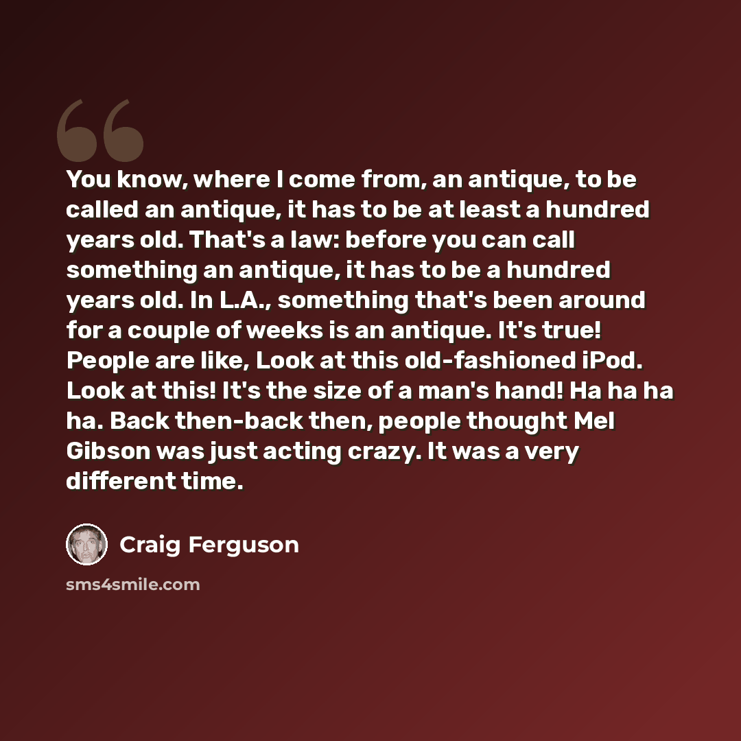 “You know, where I come from, an antique, to be called an antique, it has to be at least a hundred years old. That's a law: before you can call something an antique, it has to be a hundred years old. In L.A., something that's been around for a couple of weeks is an antique. It's true! People are…” quote by Craig Ferguson