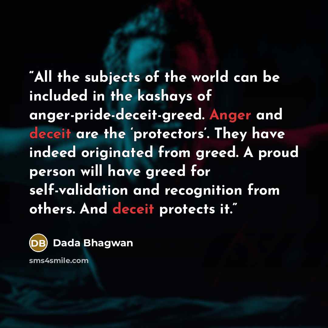 “All the subjects of the world can be included in the kashays of anger-pride-deceit-greed. Anger and deceit are the ‘protectors’. They have indeed originated from greed. A proud person will have greed for self-validation and recognition from others. And deceit protects it.” quote by Dada Bhagwan