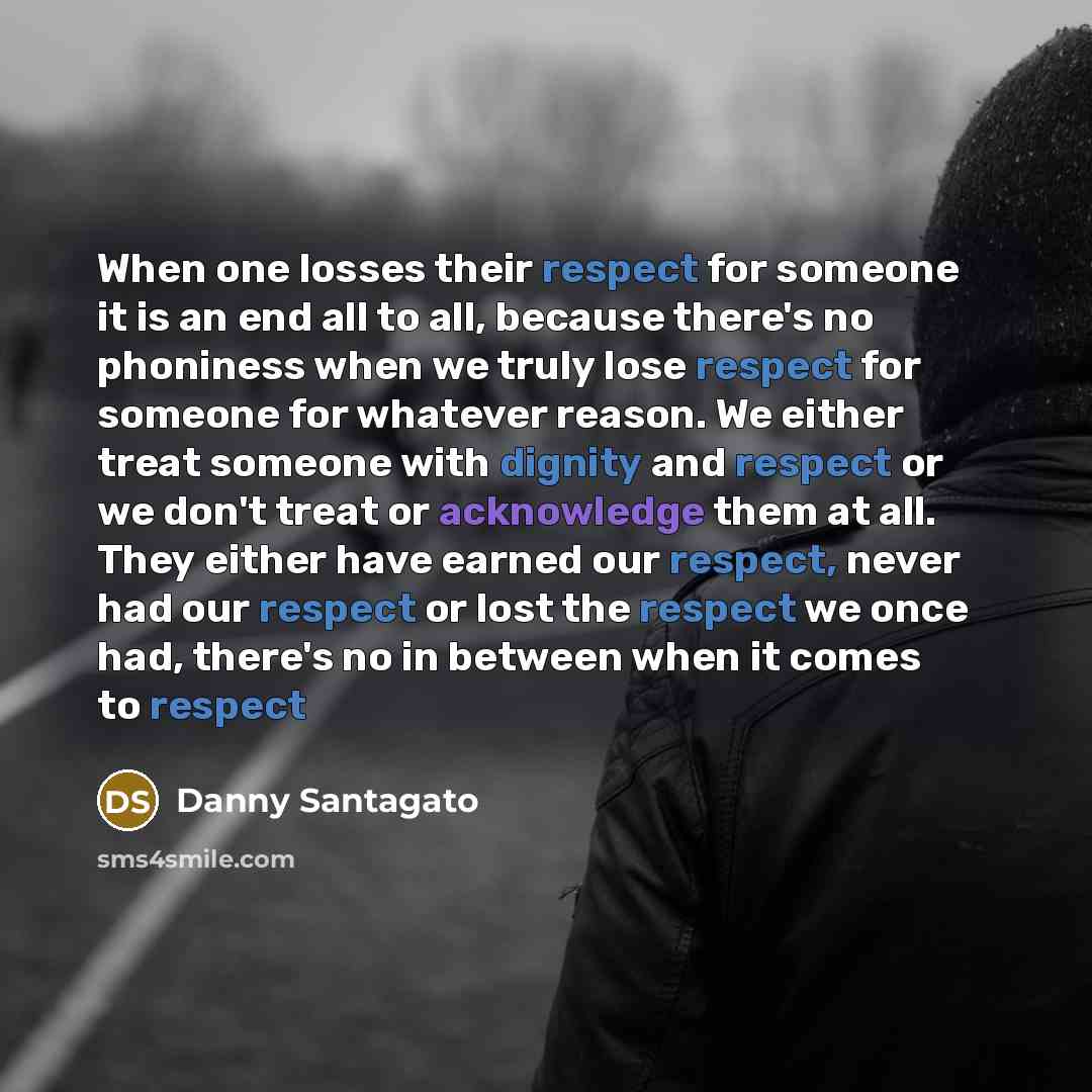 “When one losses their respect for someone it is an end all to all, because there's no phoniness when we truly lose respect for someone for whatever reason. We either treat someone with dignity and respect or we don't treat or acknowledge them at all. They either have earned our respect, never had…” quote by Danny Santagato