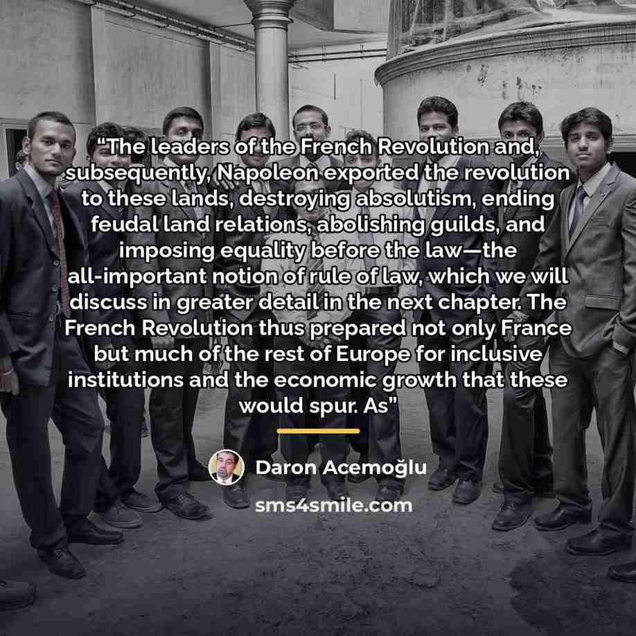 “The leaders of the French Revolution and, subsequently, Napoleon exported the revolution to these lands, destroying absolutism, ending feudal land relations, abolishing guilds, and imposing equality before the law—the all-important notion of rule of law, which we will discuss in greater detail in…” quote by Daron Acemoğlu