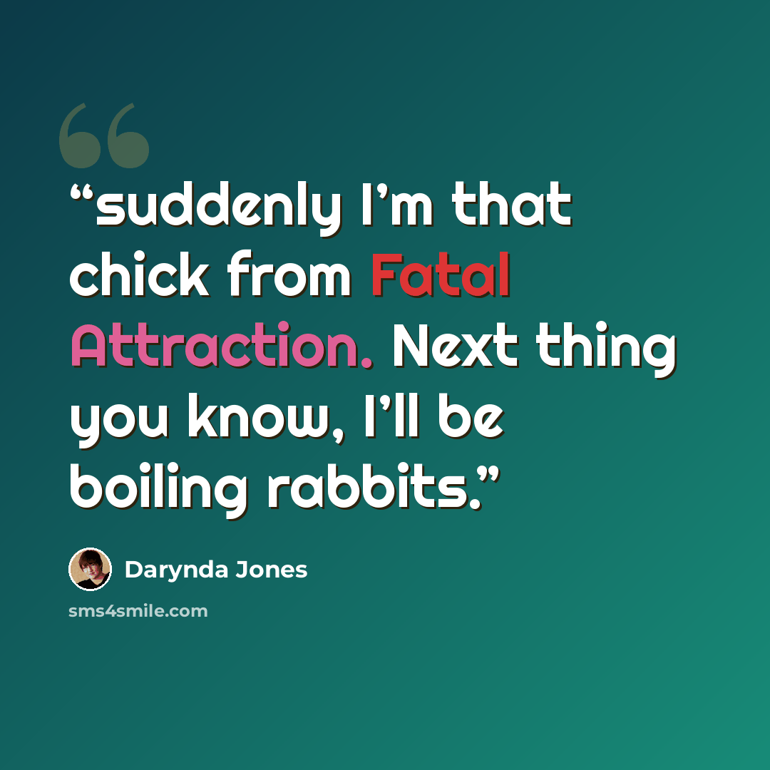 “suddenly I’m that chick from Fatal Attraction. Next thing you know, I’ll be boiling rabbits.” quote by Darynda Jones