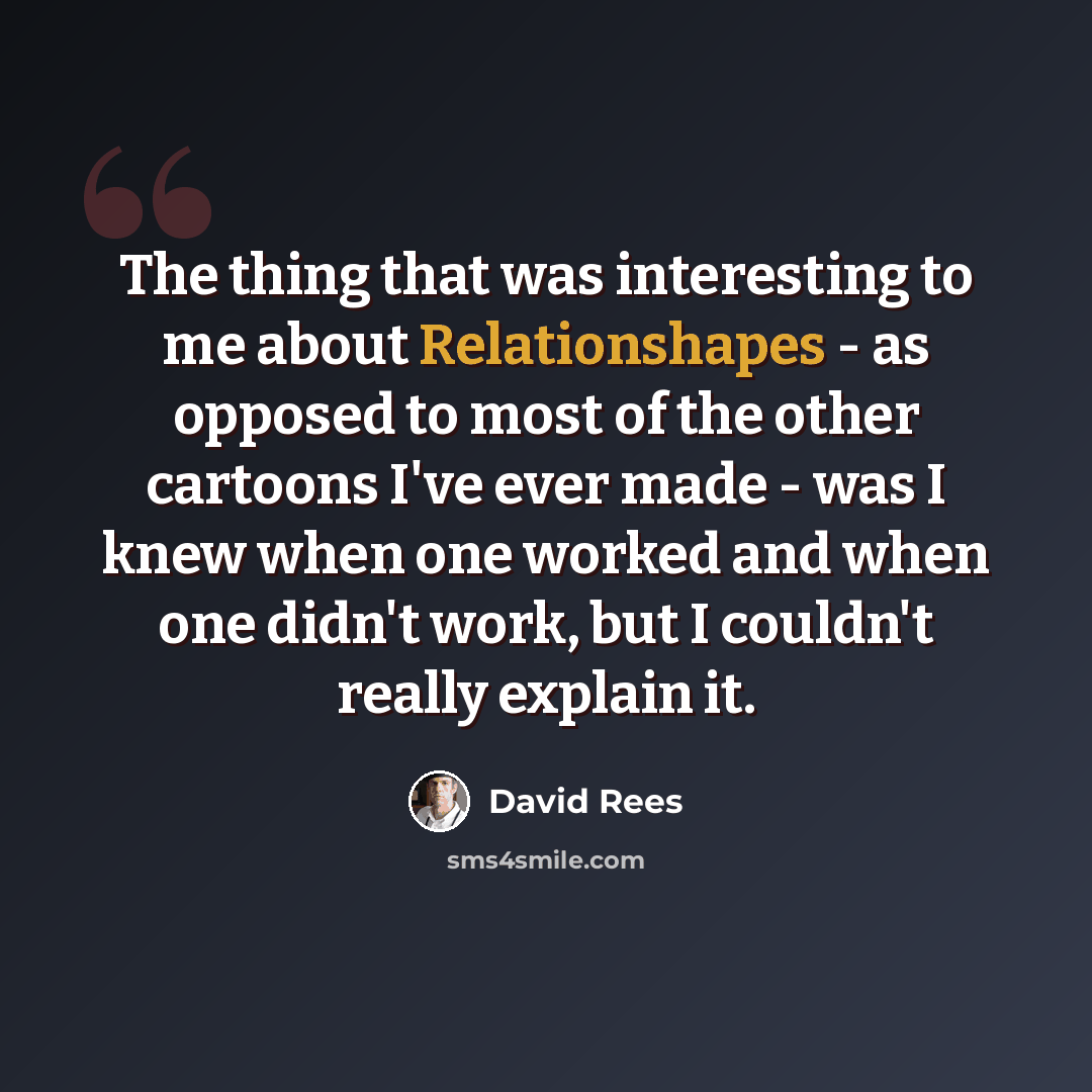 “The thing that was interesting to me about Relationshapes - as opposed to most of the other cartoons I've ever made - was I knew when one worked and when one didn't work, but I couldn't really explain it.” quote by David Rees