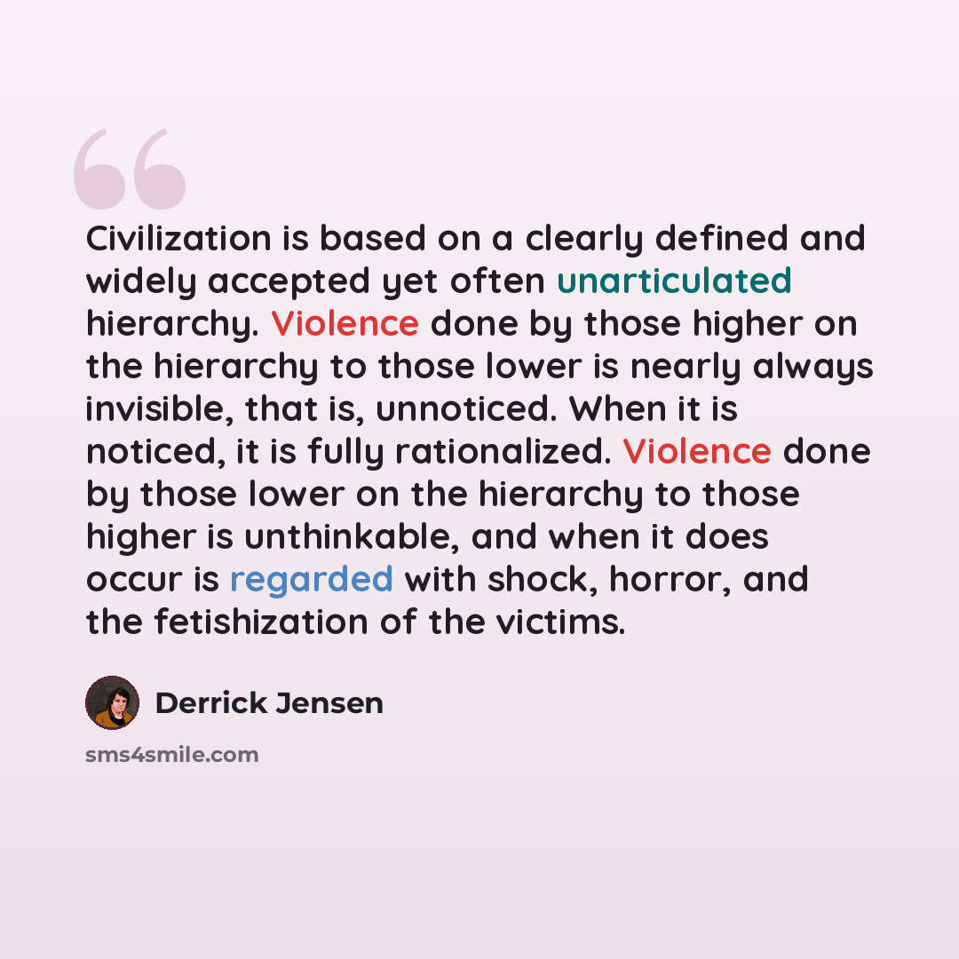 “Civilization is based on a clearly defined and widely accepted yet often unarticulated hierarchy. Violence done by those higher on the hierarchy to those lower is nearly always invisible, that is, unnoticed. When it is noticed, it is fully rationalized. Violence done by those lower on the…” quote by Derrick Jensen
