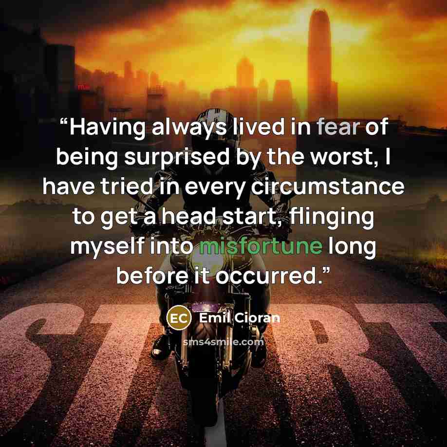 “Having always lived in fear of being surprised by the worst, I have tried in every circumstance to get a head start, flinging myself into misfortune long before it occurred.” quote by Emil Cioran
