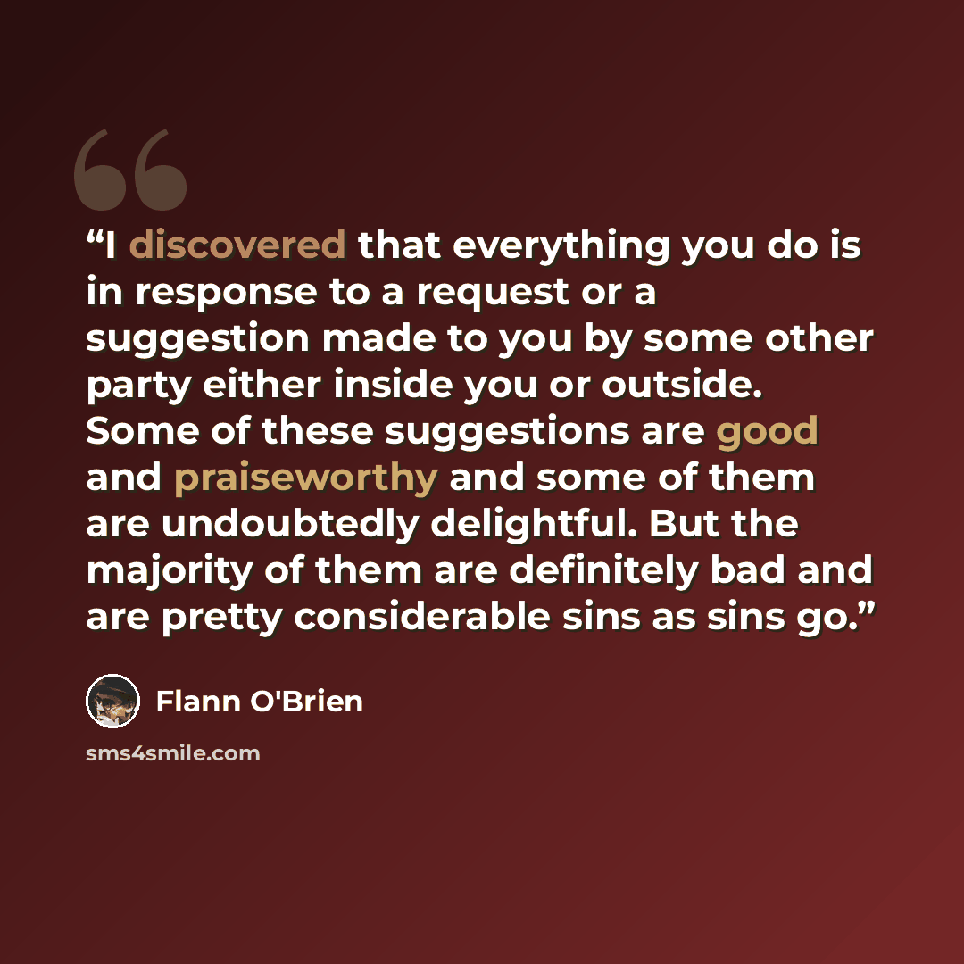 “I discovered that everything you do is in response to a request or a suggestion made to you by some other party either inside you or outside. Some of these suggestions are good and praiseworthy and some of them are undoubtedly delightful. But the majority of them are definitely bad and are pretty…” quote by Flann O'Brien