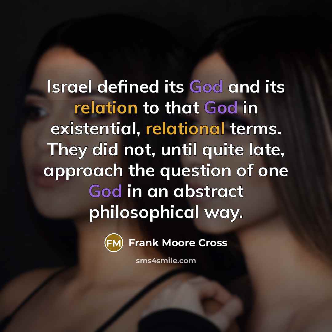 “Israel defined its God and its relation to that God in existential, relational terms. They did not, until quite late, approach the question of one God in an abstract philosophical way.” quote by Frank Moore Cross