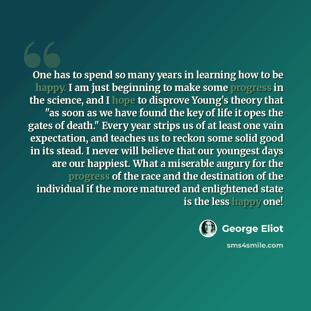 “One has to spend so many years in learning how to be happy. I am just beginning to make some progress in the science, and I hope to disprove Young's theory that "as soon as we have found the key of life it opes the gates of death." Every year strips us of at least one vain expectation, and teaches…” quote by George Eliot