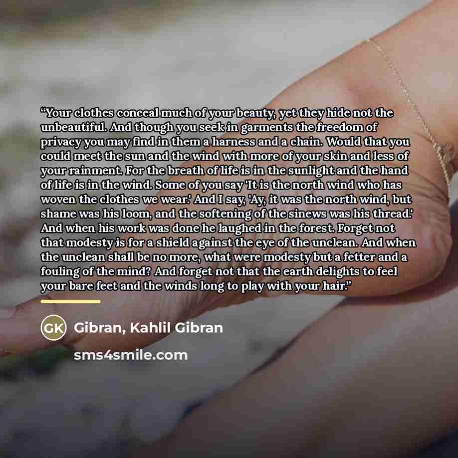 “Your clothes conceal much of your beauty, yet they hide not the unbeautiful. And though you seek in garments the freedom of privacy you may find in them a harness and a chain. Would that you could meet the sun and the wind with more of your skin and less of your rainment. For the breath of life is…” quote by Anonymous