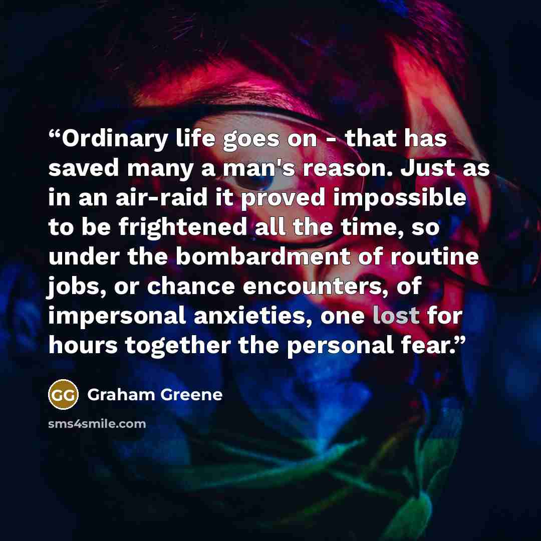 “Ordinary life goes on - that has saved many a man's reason. Just as in an air-raid it proved impossible to be frightened all the time, so under the bombardment of routine jobs, or chance encounters, of impersonal anxieties, one lost for hours together the personal fear.” quote by Graham Greene