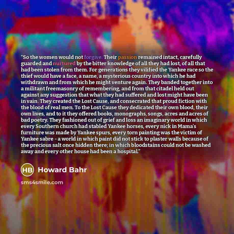 “So the women would not forgive. Their passion remained intact, carefully guarded and nurtured by the bitter knowledge of all they had lost, of all that had been stolen from them. For generations they vilified the Yankee race so the thief would have a face, a name, a mysterious country into which…” quote by Howard Bahr