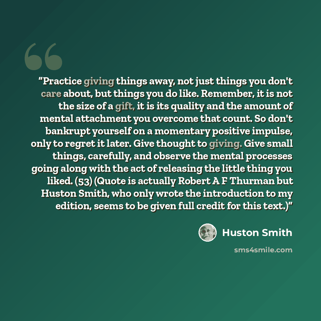 “Practice giving things away, not just things you don't care about, but things you do like. Remember, it is not the size of a gift, it is its quality and the amount of mental attachment you overcome that count. So don't bankrupt yourself on a momentary positive impulse, only to regret it later…” quote by Huston Smith